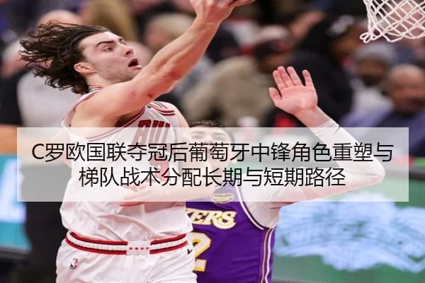 C罗欧国联夺冠后葡萄牙中锋角色重塑与梯队战术分配长期与短期路径