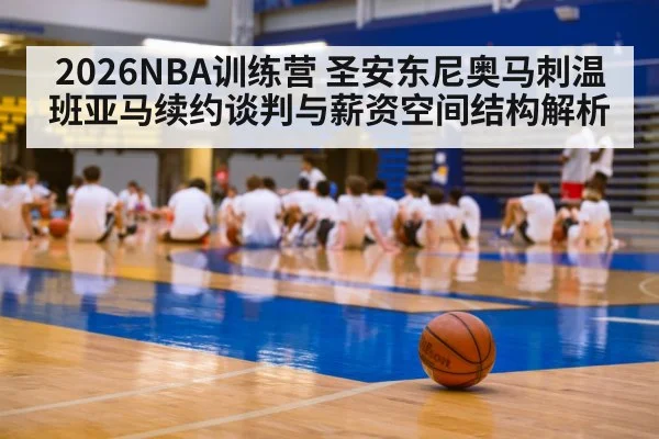 2026NBA训练营 圣安东尼奥马刺温班亚马续约谈判与薪资空间结构解析