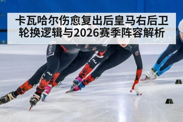 卡瓦哈尔伤愈复出后皇马右后卫轮换逻辑与2026赛季阵容解析